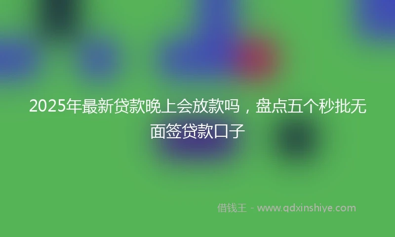 2025年最新贷款晚上会放款吗，盘点五个秒批无面签贷款口子