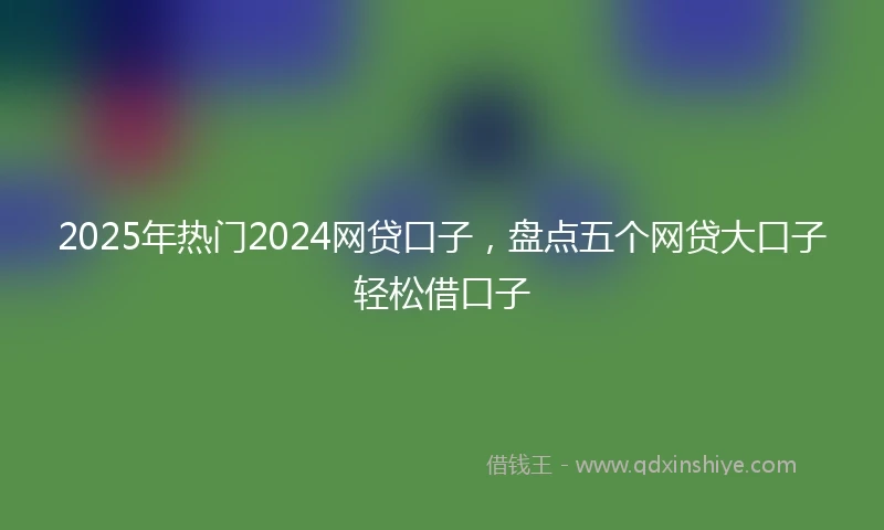 2025年热门2024网贷口子，盘点五个网贷大口子轻松借口子