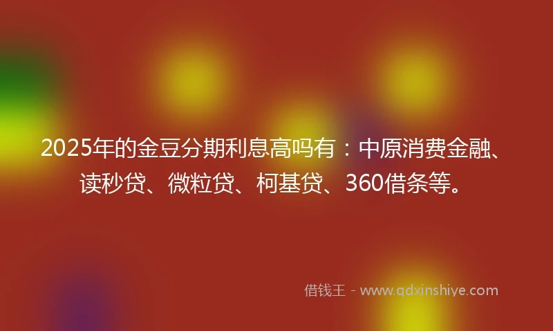 2025年的金豆分期利息高吗有：中原消费金融、读秒贷、微粒贷、柯基贷、360借条等。