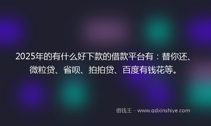 2025年的有什么好下款的借款平台有：替你还、微粒贷、省呗、拍拍贷、百度有钱花等。