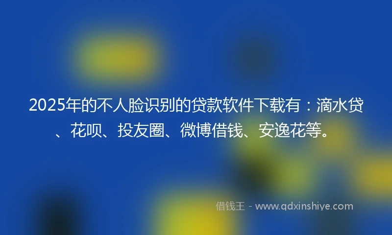 2025年的不人脸识别的贷款软件下载有：滴水贷、花呗、投友圈、微博借钱、安逸花等。