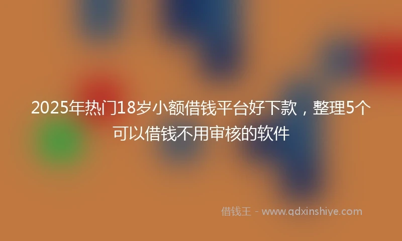2025年热门18岁小额借钱平台好下款，整理5个可以借钱不用审核的软件