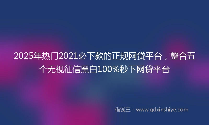 2025年热门2021必下款的正规网贷平台，整合五个无视征信黑白100%秒下网贷平台