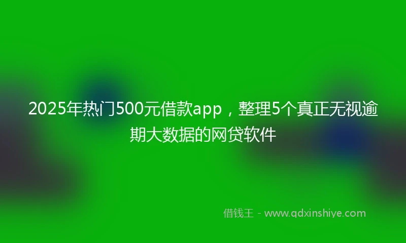 2025年热门500元借款app，整理5个真正无视逾期大数据的网贷软件