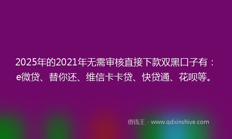 2025年的2021年无需审核直接下款双黑口子有：e微贷、替你还、维信卡卡贷、快贷通、花呗等。