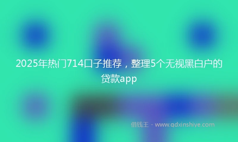 2025年热门714口子推荐，整理5个无视黑白户的贷款app