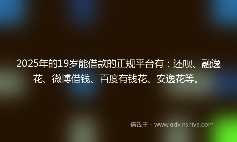 2025年的19岁能借款的正规平台有：还呗、融逸花、微博借钱、百度有钱花、安逸花等。
