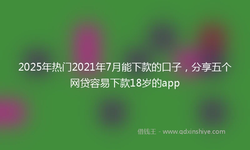 2025年热门2021年7月能下款的口子，分享五个网贷容易下款18岁的app
