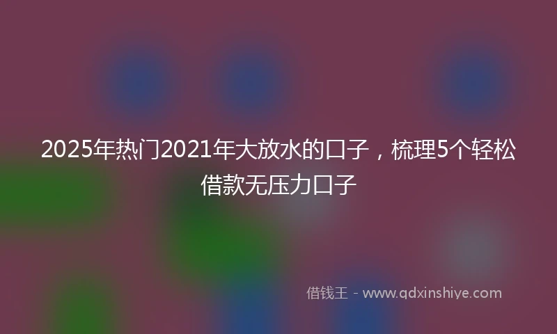 2025年热门2021年大放水的口子，梳理5个轻松借款无压力口子