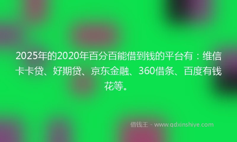 2025年的2020年百分百能借到钱的平台有：维信卡卡贷、好期贷、京东金融、360借条、百度有钱花等。