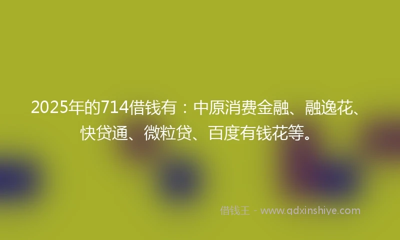2025年的714借钱有：中原消费金融、融逸花、快贷通、微粒贷、百度有钱花等。