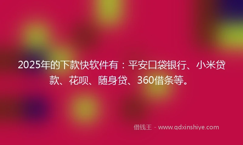 2025年的下款快软件有：平安口袋银行、小米贷款、花呗、随身贷、360借条等。