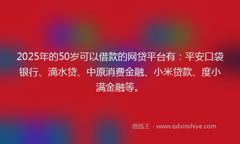 2025年的50岁可以借款的网贷平台有：平安口袋银行、滴水贷、中原消费金融、小米贷款、度小满金融等。