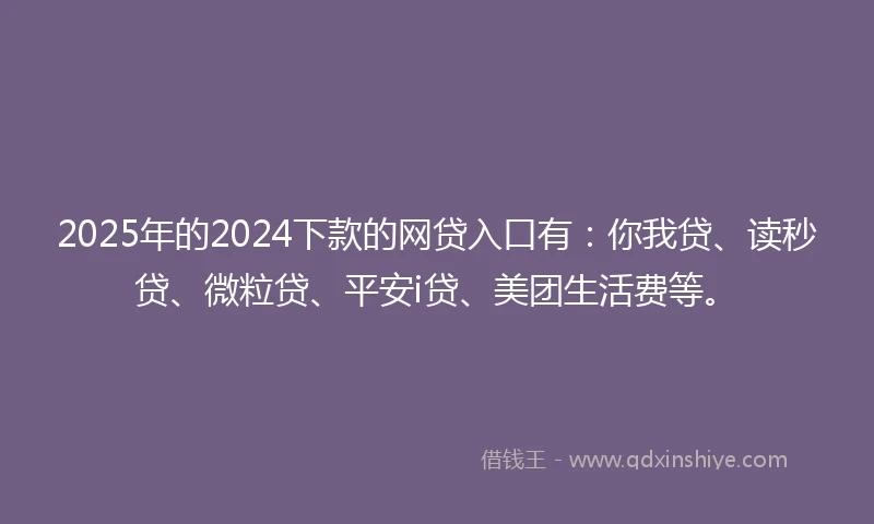 2025年的2024下款的网贷入口有：你我贷、读秒贷、微粒贷、平安i贷、美团生活费等。