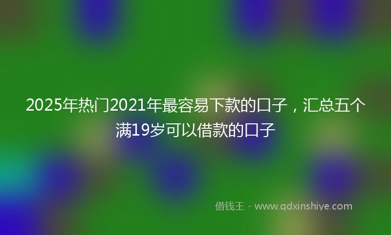 2025年热门2021年最容易下款的口子，汇总五个满19岁可以借款的口子