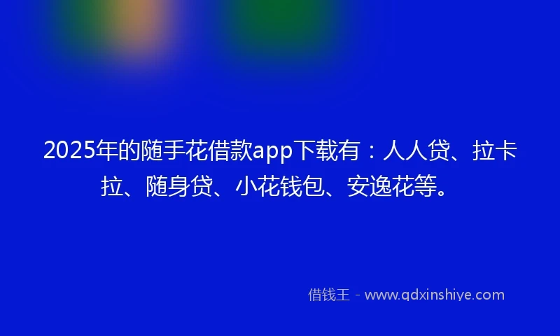 2025年的随手花借款app下载有：人人贷、拉卡拉、随身贷、小花钱包、安逸花等。