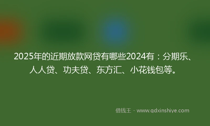 2025年的近期放款网贷有哪些2024有：分期乐、人人贷、功夫贷、东方汇、小花钱包等。