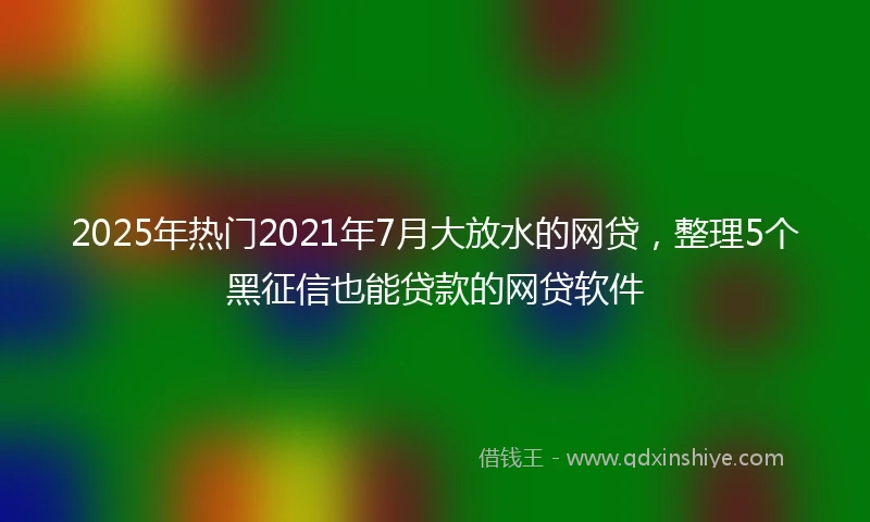 2025年热门2021年7月大放水的网贷，整理5个黑征信也能贷款的网贷软件
