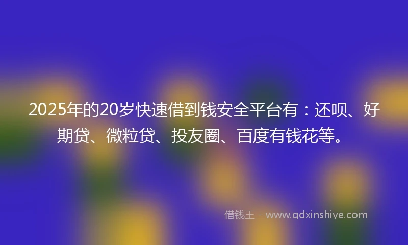 2025年的20岁快速借到钱安全平台有：还呗、好期贷、微粒贷、投友圈、百度有钱花等。