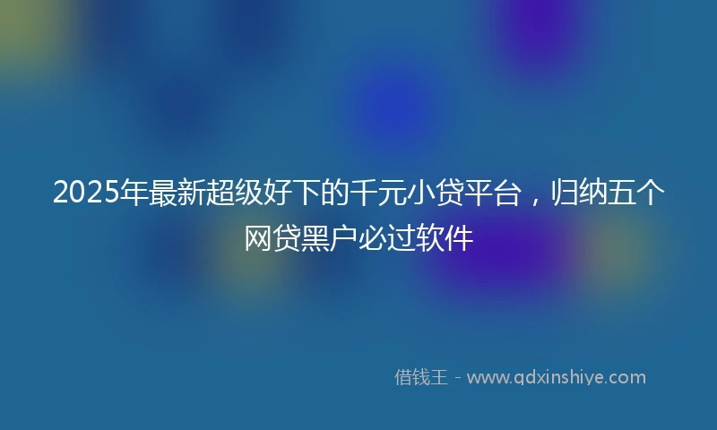 2025年最新超级好下的千元小贷平台，归纳五个网贷黑户必过软件