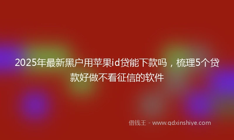 2025年最新黑户用苹果id贷能下款吗，梳理5个贷款好做不看征信的软件