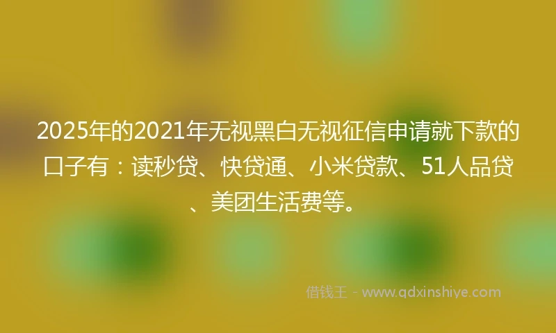 2025年的2021年无视黑白无视征信申请就下款的口子有：读秒贷、快贷通、小米贷款、51人品贷、美团生活费等。