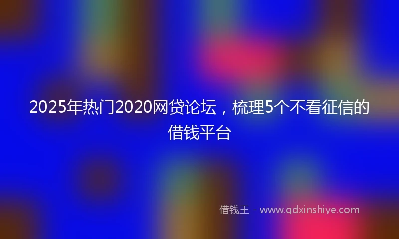 2025年热门2020网贷论坛，梳理5个不看征信的借钱平台