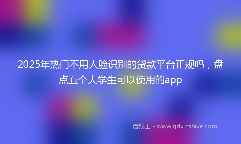 2025年热门不用人脸识别的贷款平台正规吗，盘点五个大学生可以使用的app