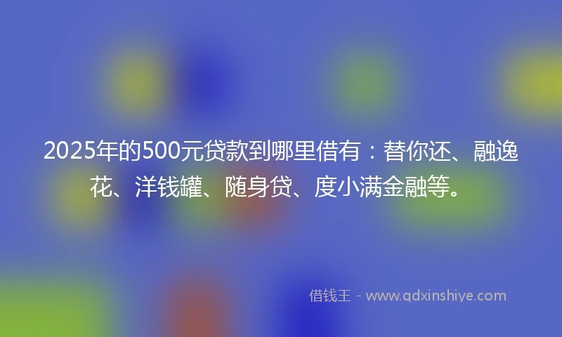 2025年的500元贷款到哪里借有：替你还、融逸花、洋钱罐、随身贷、度小满金融等。