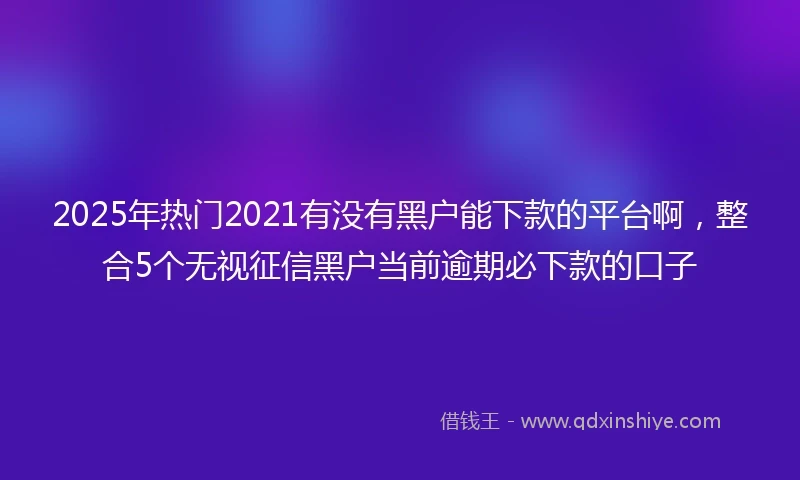 2025年热门2021有没有黑户能下款的平台啊，整合5个无视征信黑户当前逾期必下款的口子