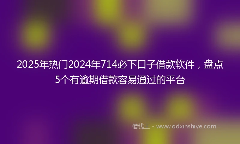 2025年热门2024年714必下口子借款软件，盘点5个有逾期借款容易通过的平台