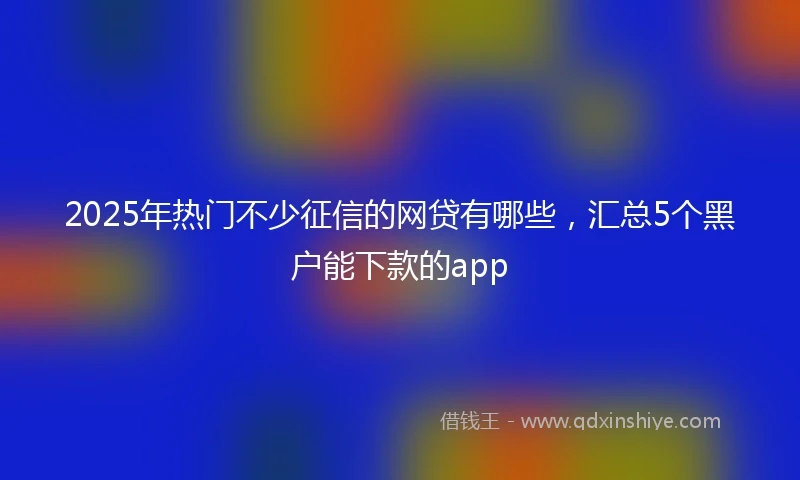 2025年热门不少征信的网贷有哪些，汇总5个黑户能下款的app