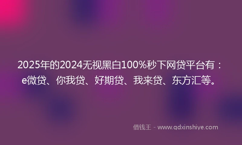 2025年的2024无视黑白100%秒下网贷平台有：e微贷、你我贷、好期贷、我来贷、东方汇等。