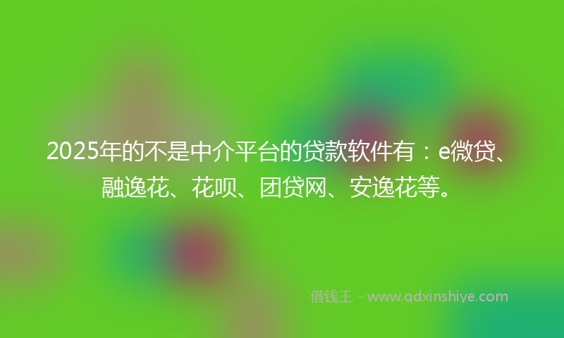 2025年的不是中介平台的贷款软件有：e微贷、融逸花、花呗、团贷网、安逸花等。