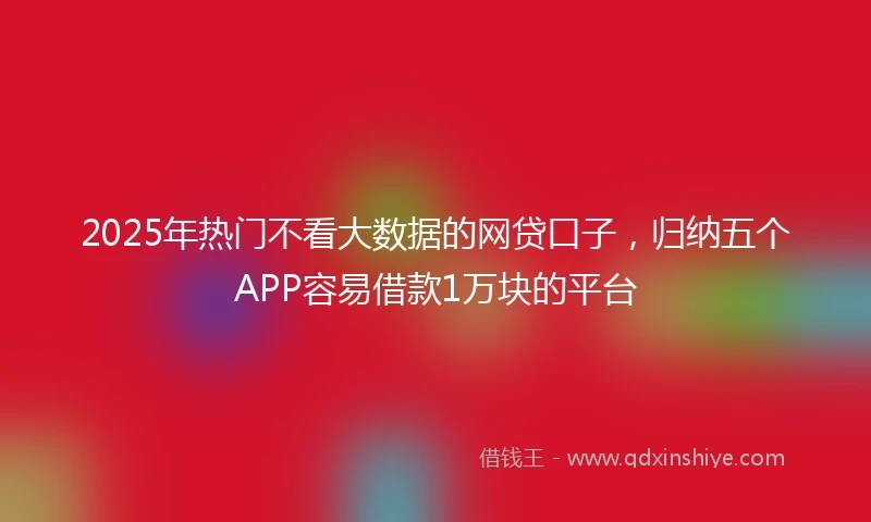 2025年热门不看大数据的网贷口子，归纳五个APP容易借款1万块的平台