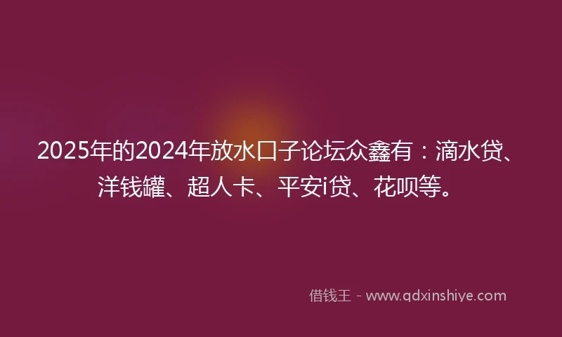 2025年的2024年放水口子论坛众鑫有：滴水贷、洋钱罐、超人卡、平安i贷、花呗等。