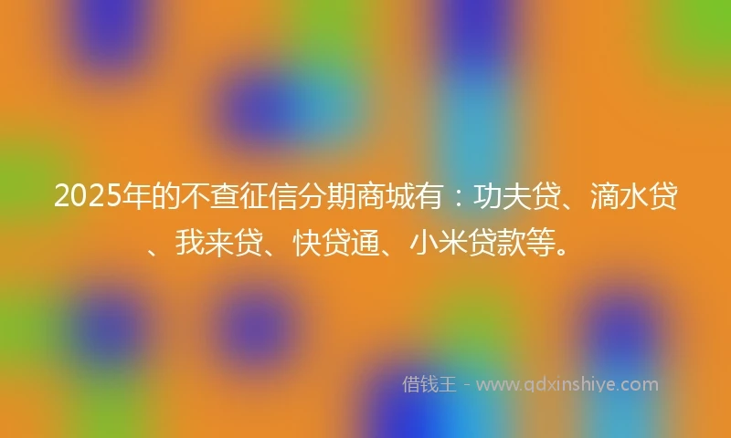 2025年的不查征信分期商城有：功夫贷、滴水贷、我来贷、快贷通、小米贷款等。