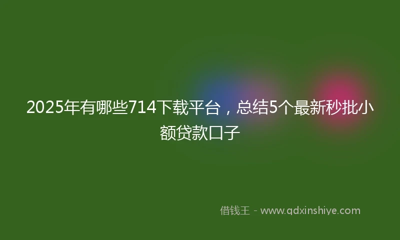 2025年有哪些714下载平台，总结5个最新秒批小额贷款口子