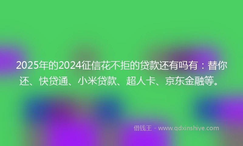 2025年的2024征信花不拒的贷款还有吗有：替你还、快贷通、小米贷款、超人卡、京东金融等。