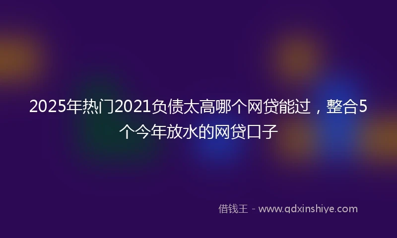 2025年热门2021负债太高哪个网贷能过，整合5个今年放水的网贷口子