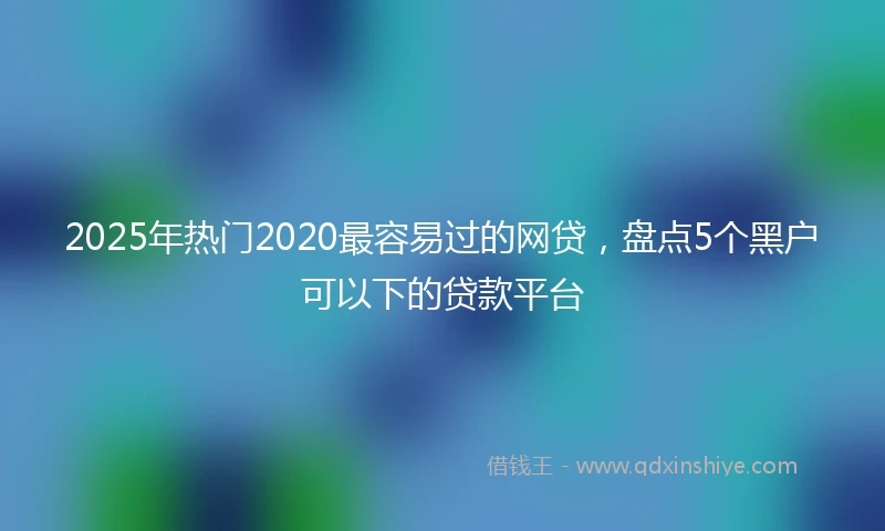 2025年热门2020最容易过的网贷，盘点5个黑户可以下的贷款平台