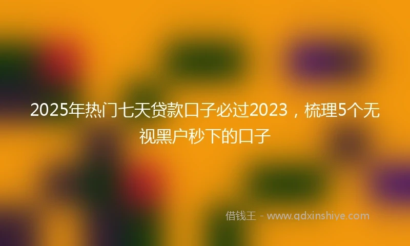 2025年热门七天贷款口子必过2023，梳理5个无视黑户秒下的口子