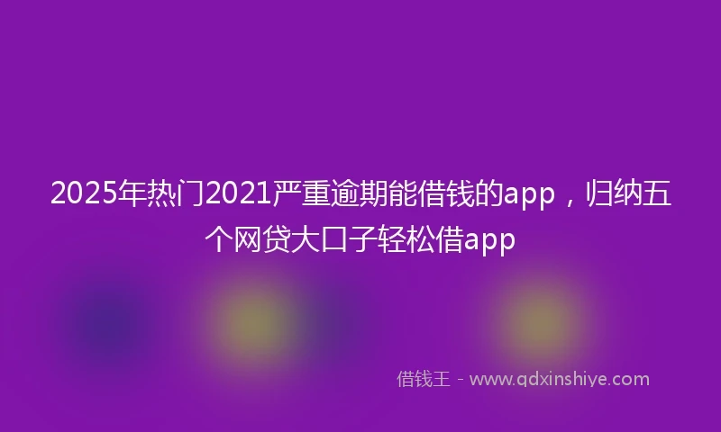 2025年热门2021严重逾期能借钱的app，归纳五个网贷大口子轻松借app