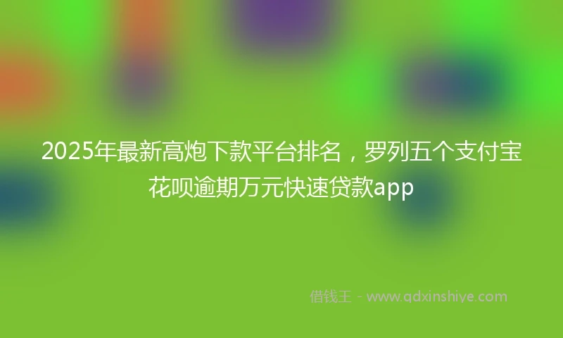 2025年最新高炮下款平台排名，罗列五个支付宝花呗逾期万元快速贷款app
