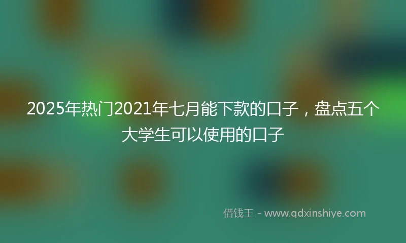 2025年热门2021年七月能下款的口子，盘点五个大学生可以使用的口子
