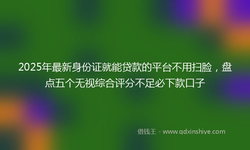 2025年最新身份证就能贷款的平台不用扫脸，盘点五个无视综合评分不足必下款口子