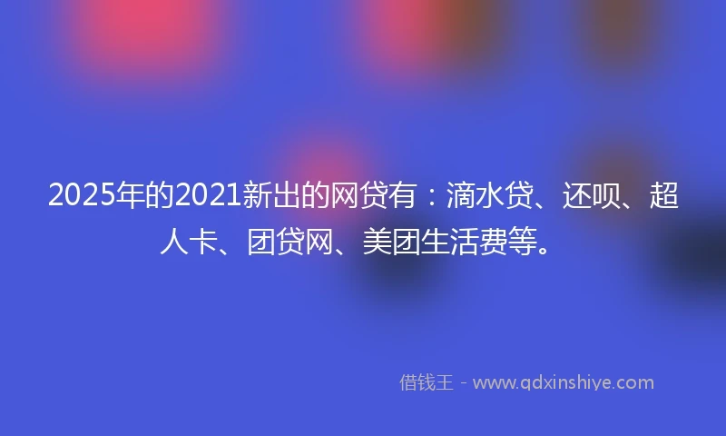 2025年的2021新出的网贷有：滴水贷、还呗、超人卡、团贷网、美团生活费等。