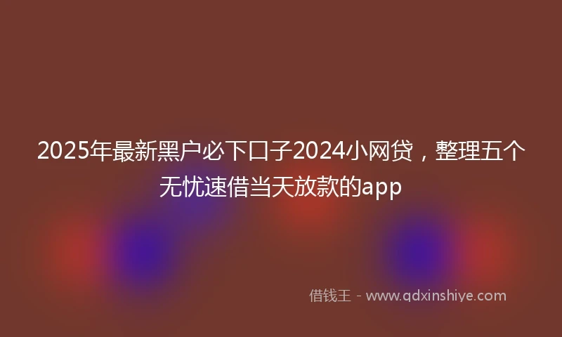 2025年最新黑户必下口子2024小网贷，整理五个无忧速借当天放款的app