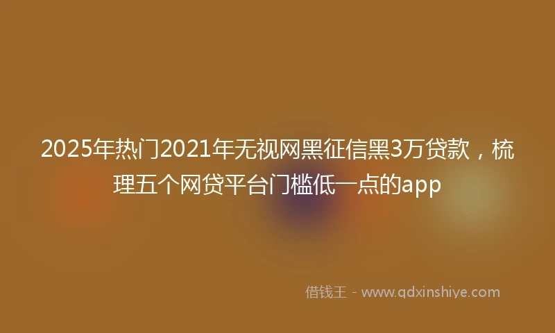 2025年热门2021年无视网黑征信黑3万贷款，梳理五个网贷平台门槛低一点的app