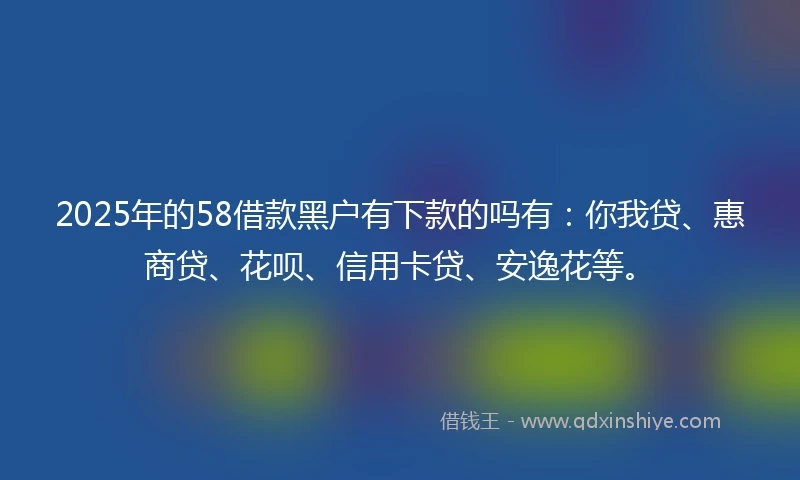 2025年的58借款黑户有下款的吗有：你我贷、惠商贷、花呗、信用卡贷、安逸花等。